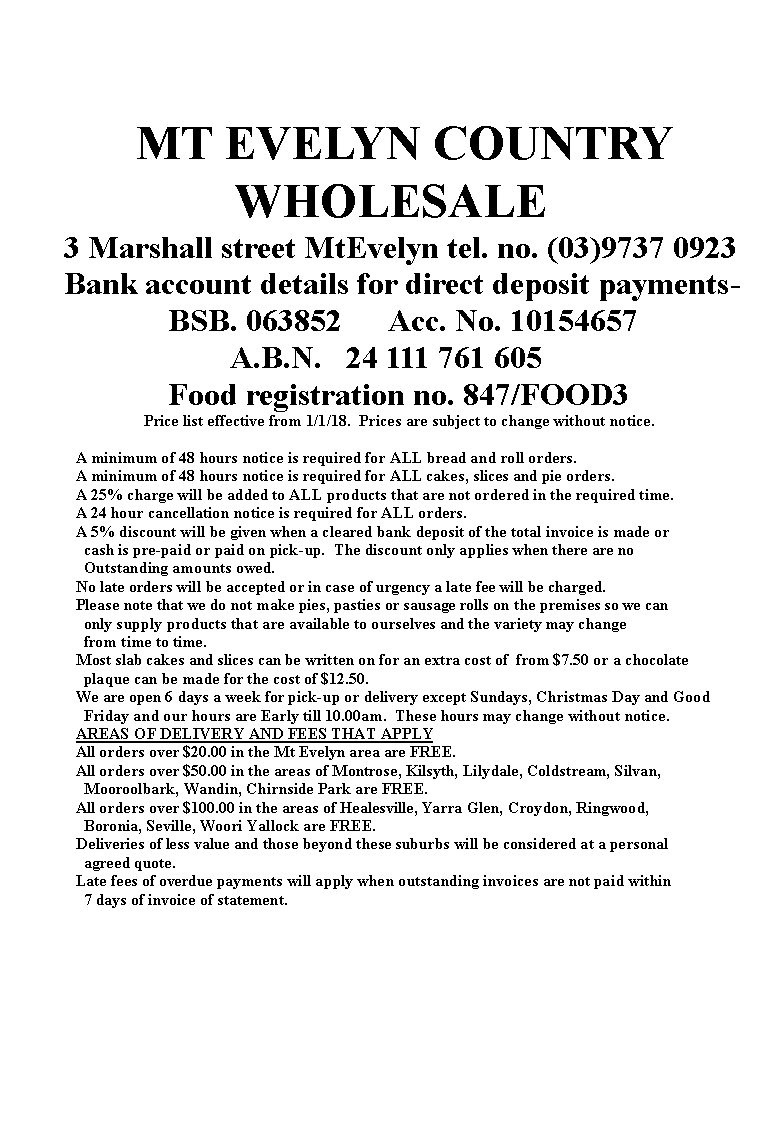 MT EVELYN COUNTRY
WHOLESALE
3 Marshall street MtEvelyn tel. no. (03)9737 0923
Bank account details for direct deposit payments-
BSB. 063852 Acc. No. 10154657
A.B.N. 24 111 761 605
Food registration no. 847/FOOD3
Price list effective from 1/1/18. Prices are subject to change without notice.
A minimum of 48 hours notice is required for ALL bread and roll orders.
A minimum of 48 hours notice is required for ALL cakes, slices and pie orders.
A 25% charge will be added to ALL products that are not ordered in the required time.
A 24 hour cancellation notice is required for ALL orders.
A 5% discount will be given when a cleared bank deposit of the total invoice is made or
cash is pre-paid or paid on pick-up. The discount only applies when there are no
Outstanding amounts owed.
No late orders will be accepted or in case of urgency a late fee will be charged.
Please note that we do not make pies, pasties or sausage rolls on the premises so we can
only supply products that are available to ourselves and the variety may change
from time to time.
Most slab cakes and slices can be written on for an extra cost of from $7.50 or a chocolate
plaque can be made for the cost of $12.50.
We are open 6 days a week for pick-up or delivery except Sundays, Christmas Day and Good
Friday and our hours are Early till 10.00am. These hours may change without notice.
AREAS OF DELIVERY AND FEES THAT APPLY
All orders over $20.00 in the Mt Evelyn area are FREE.
All orders over $50.00 in the areas of Montrose, Kilsyth, Lilydale, Coldstream, Silvan,
Mooroolbark, Wandin, Chirnside Park are FREE.
All orders over $100.00 in the areas of Healesville, Yarra Glen, Croydon, Ringwood,
Boronia, Seville, Woori Yallock are FREE.
Deliveries of less value and those beyond these suburbs will be considered at a personal
agreed quote.
Late fees of overdue payments will apply when outstanding invoices are not paid within
7 days of invoice of statement.